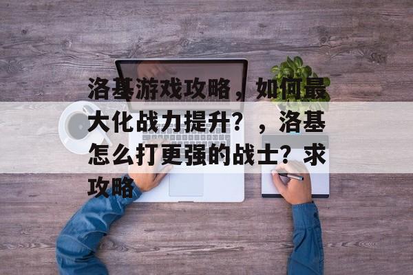 洛基游戏攻略,如何最大化战力提升?,洛基怎么打更强的战士?求攻略 洛基游戏攻略,如何最大化战力提升?,洛基怎么打更强的战士?求攻略