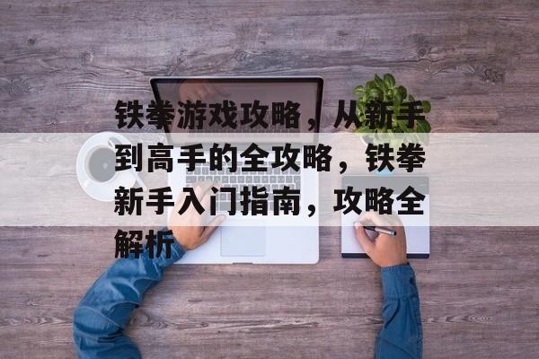 铁拳游戏攻略，从新手到高手的全攻略，铁拳新手入门指南，攻略全解析