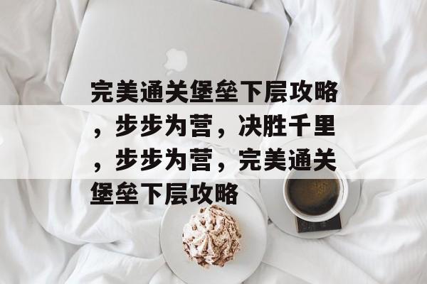 完美通关堡垒下层攻略,步步为营,决胜千里,步步为营,完美通关堡垒下层攻略 完美通关堡垒下层攻略,步步为营,决胜千里,步步为营,完美通关堡垒下层攻略