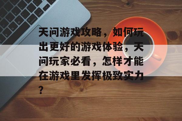 天问游戏攻略,如何玩出更好的游戏体验,天问玩家必看,怎样才能在游戏里发挥极致实力? 天问游戏攻略,如何玩出更好的游戏体验,天问玩家必看,怎样才能在游戏里发挥极致实力?