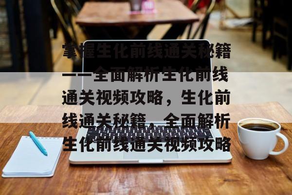 掌握生化前线通关秘籍——全面解析生化前线通关视频攻略，生化前线通关秘籍，全面解析生化前线通关视频攻略