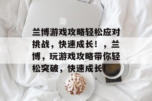 兰博游戏攻略轻松应对挑战,快速成长!,兰博,玩游戏攻略带你轻松突破,快速成长! 兰博游戏攻略轻松应对挑战,快速成长!,兰博,玩游戏攻略带你轻松突破,快速成长!