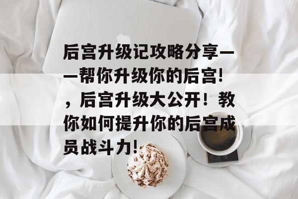 后宫升级记攻略分享——帮你升级你的后宫!,后宫升级大公开!教你如何提升你的后宫成员战斗力! 后宫升级记攻略分享——帮你升级你的后宫!,后宫升级大公开!教你如何提升你的后宫成员战斗力!