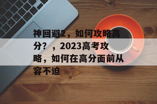 神回避2,如何攻略高分?,2023高考攻略,如何在高分面前从容不迫 神回避2,如何攻略高分?,2023高考攻略,如何在高分面前从容不迫