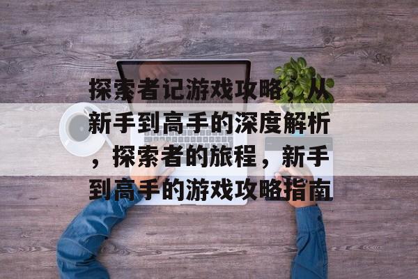 探索者记游戏攻略,从新手到高手的深度解析,探索者的旅程,新手到高手的游戏攻略指南 探索者记游戏攻略,从新手到高手的深度解析,探索者的旅程,新手到高手的游戏攻略指南