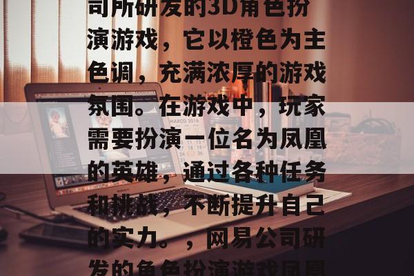 凤凰逐是一款由网易公司所研发的3D角色扮演游戏,它以橙色为主色调,充满浓厚的游戏氛围。在游戏中,玩家需要扮演一位名为凤凰的英雄,通过各种任务和挑战,不断提升自己的实力。,网易公司研发的角色扮演游戏凤凰逐主题色为橙色 凤凰逐是一款由网易公司所研发的3D角色扮演游戏,它以橙色为主色调,充满浓厚的游戏氛围。在游戏中,玩家需要扮演一位名为凤凰的英雄,通过各种任务和挑战,不断提升自己的实力。,网易公司研发的角色扮演游戏凤凰逐主题色为橙色