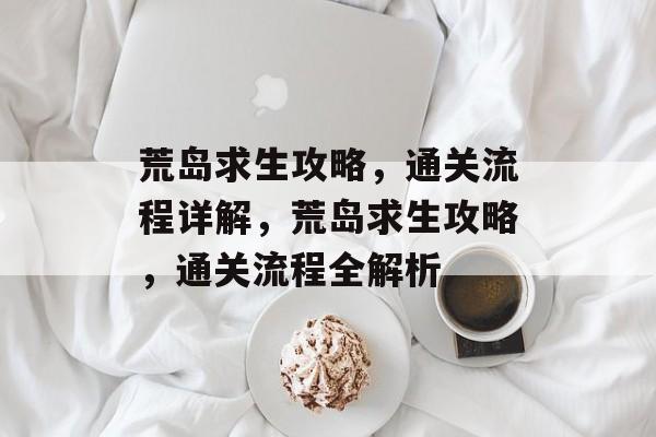 荒岛求生攻略,通关流程详解,荒岛求生攻略,通关流程全解析 荒岛求生攻略,通关流程详解,荒岛求生攻略,通关流程全解析