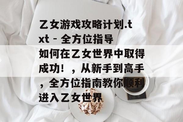 乙女游戏攻略计划.txt - 全方位指导如何在乙女世界中取得成功!,从新手到高手,全方位指南教你顺利进入乙女世界 乙女游戏攻略计划.txt - 全方位指导如何在乙女世界中取得成功!,从新手到高手,全方位指南教你顺利进入乙女世界