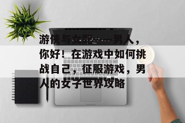 游侠与女配——男人,你好!在游戏中如何挑战自己,征服游戏,男人的女子世界攻略 游侠与女配——男人,你好!在游戏中如何挑战自己,征服游戏,男人的女子世界攻略