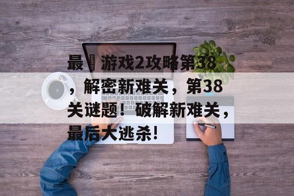 最囧游戏2攻略第38,解密新难关,第38关谜题!破解新难关,最后大逃杀! 最囧游戏2攻略第38,解密新难关,第38关谜题!破解新难关,最后大逃杀!