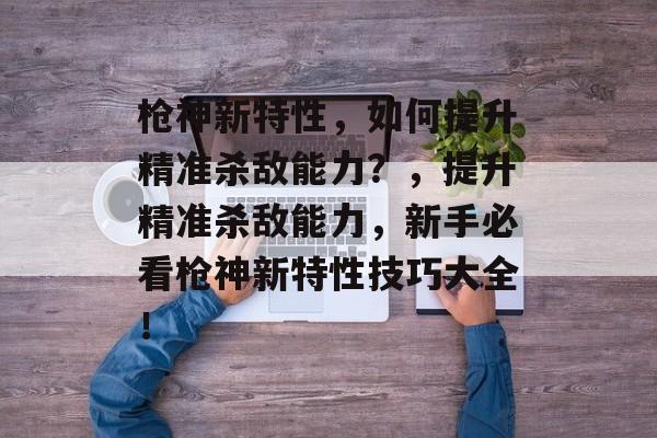 枪神新特性，如何提升精准杀敌能力？，提升精准杀敌能力，新手必看枪神新特性技巧大全！