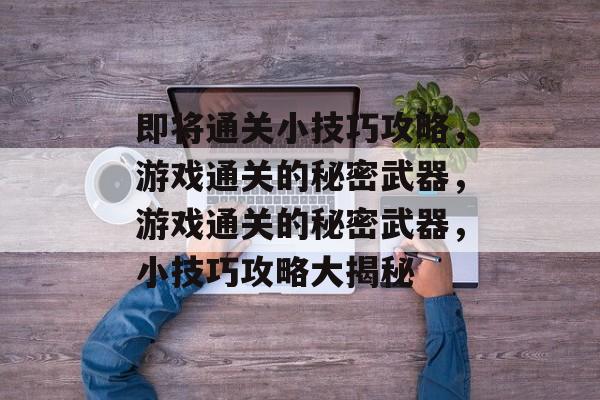 即将通关小技巧攻略,游戏通关的秘密武器,游戏通关的秘密武器,小技巧攻略大揭秘 即将通关小技巧攻略,游戏通关的秘密武器,游戏通关的秘密武器,小技巧攻略大揭秘