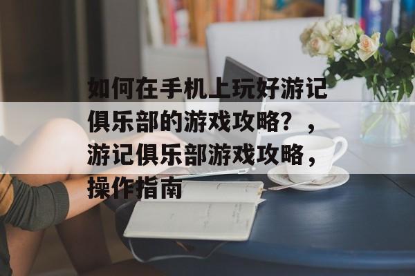 如何在手机上玩好游记俱乐部的游戏攻略?,游记俱乐部游戏攻略,操作指南 如何在手机上玩好游记俱乐部的游戏攻略?,游记俱乐部游戏攻略,操作指南
