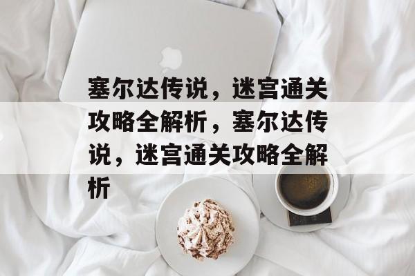 塞尔达传说,迷宫通关攻略全解析,塞尔达传说,迷宫通关攻略全解析 塞尔达传说,迷宫通关攻略全解析,塞尔达传说,迷宫通关攻略全解析