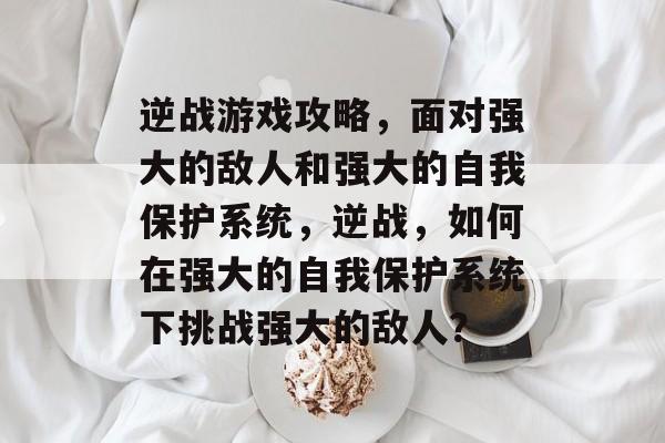 逆战游戏攻略,面对强大的敌人和强大的自我保护系统,逆战,如何在强大的自我保护系统下挑战强大的敌人? 逆战游戏攻略,面对强大的敌人和强大的自我保护系统,逆战,如何在强大的自我保护系统下挑战强大的敌人?