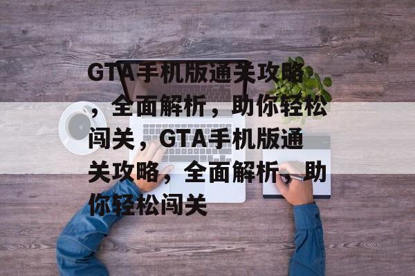 GTA手机版通关攻略，全面解析，助你轻松闯关，GTA手机版通关攻略，全面解析，助你轻松闯关