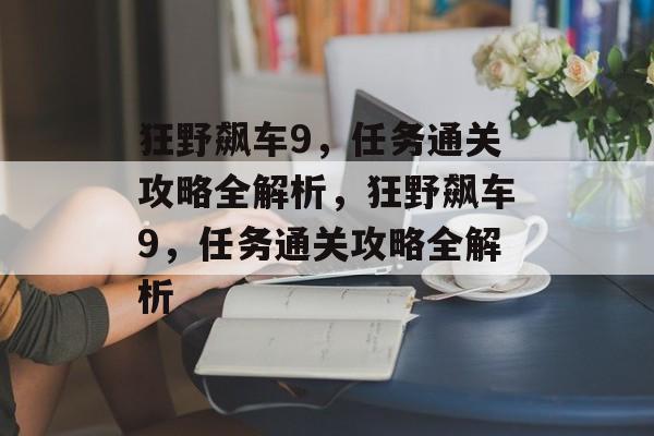 狂野飙车9,任务通关攻略全解析,狂野飙车9,任务通关攻略全解析 狂野飙车9,任务通关攻略全解析,狂野飙车9,任务通关攻略全解析