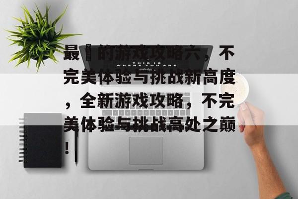 最囧的游戏攻略六,不完美体验与挑战新高度,全新游戏攻略,不完美体验与挑战高处之巅! 最囧的游戏攻略六,不完美体验与挑战新高度,全新游戏攻略,不完美体验与挑战高处之巅!