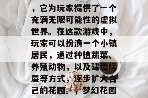 梦幻花园游戏是一款充满想象力和创意的游戏,它为玩家提供了一个充满无限可能性的虚拟世界。在这款游戏中,玩家可以扮演一个小镇居民,通过种植蔬菜、养殖动物,以及建造房屋等方式,逐步扩大自己的花园。,梦幻花园,模拟城市生活让你的土地不断生长 梦幻花园游戏是一款充满想象力和创意的游戏,它为玩家提供了一个充满无限可能性的虚拟世界。在这款游戏中,玩家可以扮演一个小镇居民,通过种植蔬菜、养殖动物,以及建造房屋等方式,逐步扩大自己的花园。,梦幻花园,模拟城市生活让你的土地不断生长