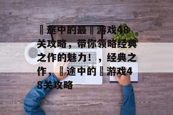 囧途中的最囧游戏48关攻略，带你领略经典之作的魅力！，经典之作，囧途中的囧游戏48关攻略