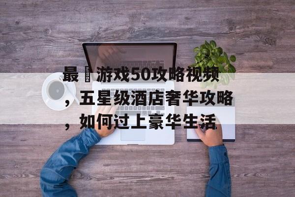 最囧游戏50攻略视频,五星级酒店奢华攻略,如何过上豪华生活 最囧游戏50攻略视频,五星级酒店奢华攻略,如何过上豪华生活