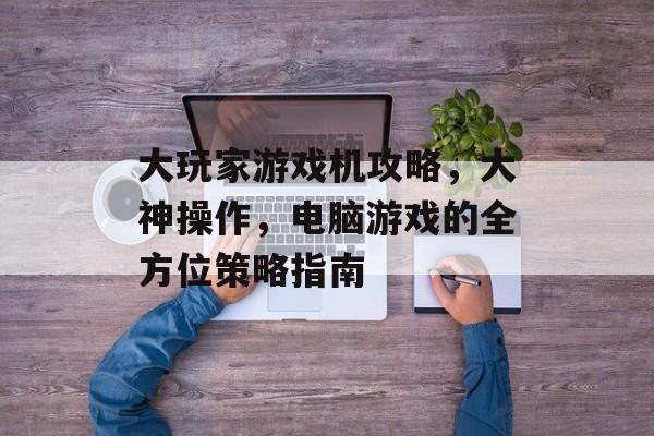 大玩家游戏机攻略，大神操作，电脑游戏的全方位策略指南
