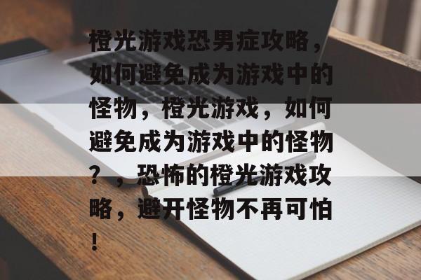 橙光游戏恐男症攻略，如何避免成为游戏中的怪物，橙光游戏，如何避免成为游戏中的怪物？，恐怖的橙光游戏攻略，避开怪物不再可怕！