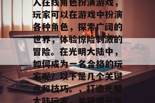 光明大陆是一款大型多人在线角色扮演游戏,玩家可以在游戏中扮演各种角色,探索广阔的世界,体验惊险刺激的冒险。在光明大陆中,如何成为一名合格的玩家呢?以下是几个关键点和技巧。,打造光明大陆玩家,关键提示与技巧分析 光明大陆是一款大型多人在线角色扮演游戏,玩家可以在游戏中扮演各种角色,探索广阔的世界,体验惊险刺激的冒险。在光明大陆中,如何成为一名合格的玩家呢?以下是几个关键点和技巧。,打造光明大陆玩家,关键提示与技巧分析