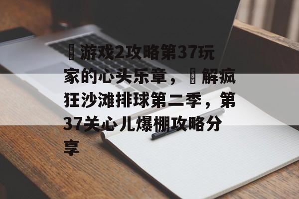 囧游戏2攻略第37玩家的心头乐章,囧解疯狂沙滩排球第二季,第37关心儿爆棚攻略分享 囧游戏2攻略第37玩家的心头乐章,囧解疯狂沙滩排球第二季,第37关心儿爆棚攻略分享