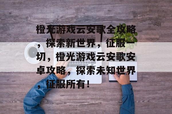 橙光游戏云安歌全攻略，探索新世界，征服一切，橙光游戏云安歌安卓攻略，探索未知世界，征服所有！