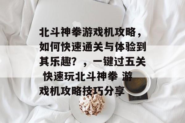 北斗神拳游戏机攻略,如何快速通关与体验到其乐趣?,一键过五关 快速玩北斗神拳 游戏机攻略技巧分享 北斗神拳游戏机攻略,如何快速通关与体验到其乐趣?,一键过五关 快速玩北斗神拳 游戏机攻略技巧分享