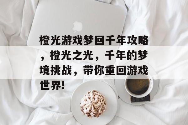 橙光游戏梦回千年攻略，橙光之光，千年的梦境挑战，带你重回游戏世界!