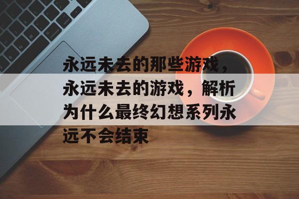 永远未去的那些游戏,永远未去的游戏,解析为什么最终幻想系列永远不会结束 永远未去的那些游戏,永远未去的游戏,解析为什么最终幻想系列永远不会结束