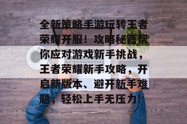 全新策略手游玩转王者荣耀开服!攻略秘籍帮你应对游戏新手挑战,王者荣耀新手攻略,开启新版本、避开新手难题,轻松上手无压力! 全新策略手游玩转王者荣耀开服!攻略秘籍帮你应对游戏新手挑战,王者荣耀新手攻略,开启新版本、避开新手难题,轻松上手无压力!