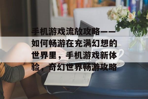 手机游戏流放攻略——如何畅游在充满幻想的世界里,手机游戏新体验,奇幻世界畅游攻略 手机游戏流放攻略——如何畅游在充满幻想的世界里,手机游戏新体验,奇幻世界畅游攻略