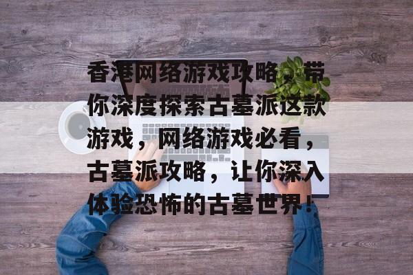 香港网络游戏攻略，带你深度探索古墓派这款游戏，网络游戏必看，古墓派攻略，让你深入体验恐怖的古墓世界！