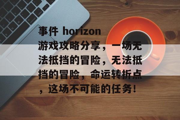事件 horizon游戏攻略分享，一场无法抵挡的冒险，无法抵挡的冒险，命运转折点，这场不可能的任务！