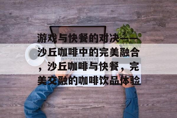 游戏与快餐的对决——沙丘咖啡中的完美融合,沙丘咖啡与快餐,完美交融的咖啡饮品体验 游戏与快餐的对决——沙丘咖啡中的完美融合,沙丘咖啡与快餐,完美交融的咖啡饮品体验