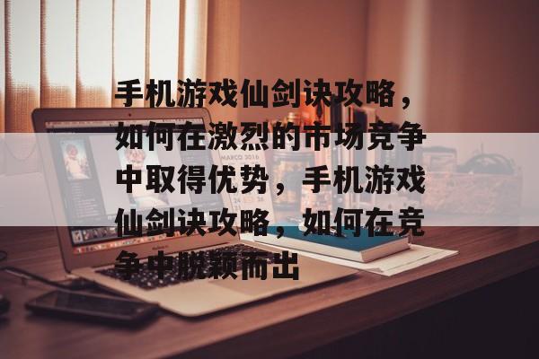 手机游戏仙剑诀攻略，如何在激烈的市场竞争中取得优势，手机游戏仙剑诀攻略，如何在竞争中脱颖而出