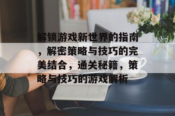 解锁游戏新世界的指南,解密策略与技巧的完美结合,通关秘籍,策略与技巧的游戏解析 解锁游戏新世界的指南,解密策略与技巧的完美结合,通关秘籍,策略与技巧的游戏解析