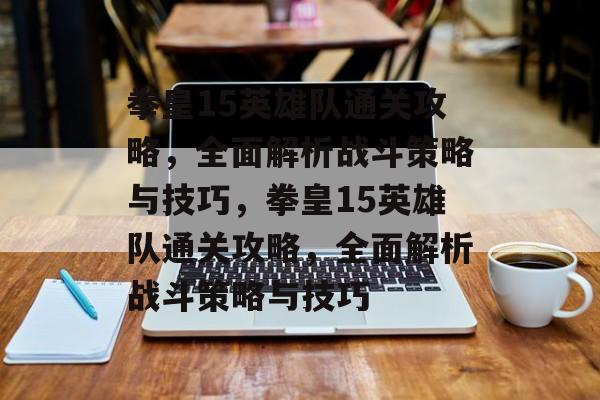 拳皇15英雄队通关攻略,全面解析战斗策略与技巧,拳皇15英雄队通关攻略,全面解析战斗策略与技巧 拳皇15英雄队通关攻略,全面解析战斗策略与技巧,拳皇15英雄队通关攻略,全面解析战斗策略与技巧