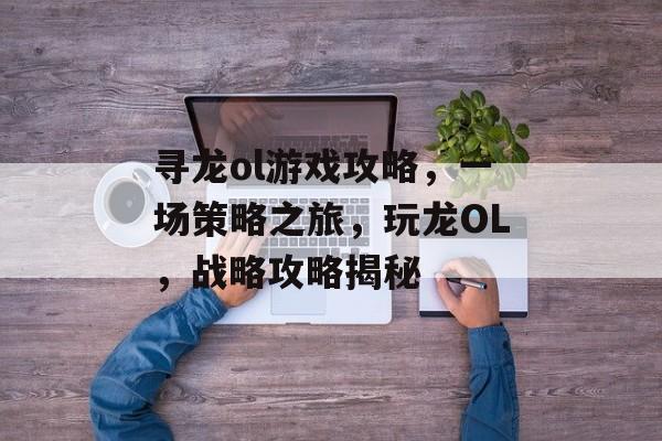 寻龙ol游戏攻略,一场策略之旅,玩龙OL,战略攻略揭秘 寻龙ol游戏攻略,一场策略之旅,玩龙OL,战略攻略揭秘