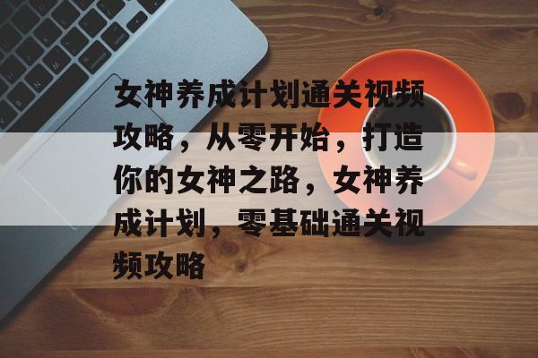 女神养成计划通关视频攻略,从零开始,打造你的女神之路,女神养成计划,零基础通关视频攻略 女神养成计划通关视频攻略,从零开始,打造你的女神之路,女神养成计划,零基础通关视频攻略
