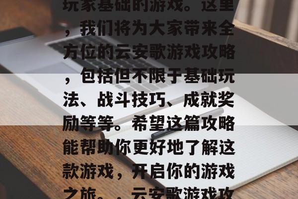 云安歌是一款拥有庞大玩家基础的游戏。这里,我们将为大家带来全方位的云安歌游戏攻略,包括但不限于基础玩法、战斗技巧、成就奖励等等。希望这篇攻略能帮助你更好地了解这款游戏,开启你的游戏之旅。,云安歌游戏攻略,从入门到高手 云安歌是一款拥有庞大玩家基础的游戏。这里,我们将为大家带来全方位的云安歌游戏攻略,包括但不限于基础玩法、战斗技巧、成就奖励等等。希望这篇攻略能帮助你更好地了解这款游戏,开启你的游戏之旅。,云安歌游戏攻略,从入门到高手