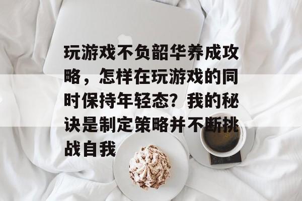 玩游戏不负韶华养成攻略,怎样在玩游戏的同时保持年轻态?我的秘诀是制定策略并不断挑战自我 玩游戏不负韶华养成攻略,怎样在玩游戏的同时保持年轻态?我的秘诀是制定策略并不断挑战自我