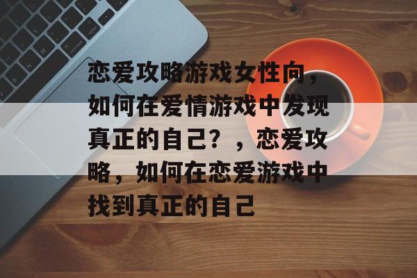 恋爱攻略游戏女性向,如何在爱情游戏中发现真正的自己?,恋爱攻略,如何在恋爱游戏中找到真正的自己 恋爱攻略游戏女性向,如何在爱情游戏中发现真正的自己?,恋爱攻略,如何在恋爱游戏中找到真正的自己