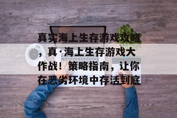 真实海上生存游戏攻略,真·海上生存游戏大作战!策略指南,让你在恶劣环境中存活到底 真实海上生存游戏攻略,真·海上生存游戏大作战!策略指南,让你在恶劣环境中存活到底