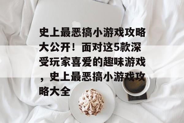 史上最恶搞小游戏攻略大公开!面对这5款深受玩家喜爱的趣味游戏,史上最恶搞小游戏攻略大全 史上最恶搞小游戏攻略大公开!面对这5款深受玩家喜爱的趣味游戏,史上最恶搞小游戏攻略大全