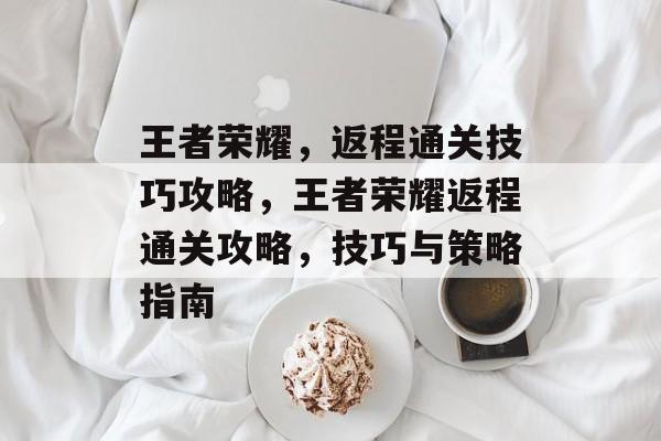 王者荣耀,返程通关技巧攻略,王者荣耀返程通关攻略,技巧与策略指南 王者荣耀,返程通关技巧攻略,王者荣耀返程通关攻略,技巧与策略指南