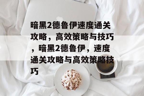 暗黑2德鲁伊速度通关攻略,高效策略与技巧,暗黑2德鲁伊,速度通关攻略与高效策略技巧 暗黑2德鲁伊速度通关攻略,高效策略与技巧,暗黑2德鲁伊,速度通关攻略与高效策略技巧